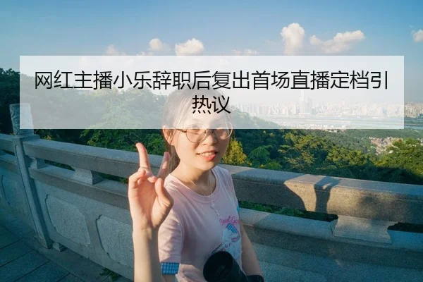 网红主播小乐辞职后复出首场直播定档引热议